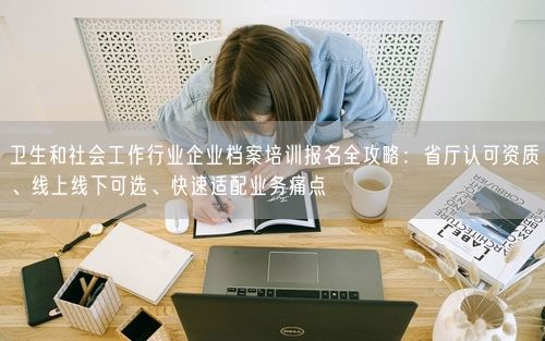卫生和社会工作行业企业档案培训报名全攻略：省厅认可资质、线上线下可选、快速适配业务痛点