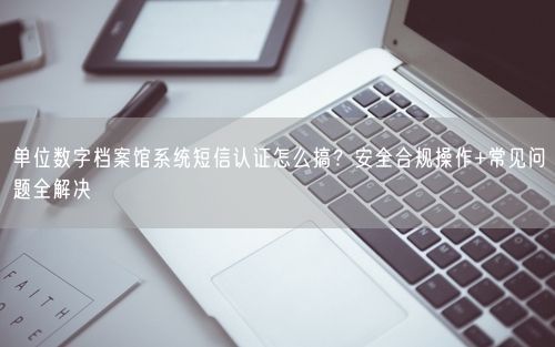 单位数字档案馆系统短信认证怎么搞？安全合规操作+常见问题全解决