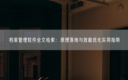 档案管理软件全文检索：原理落地与效能优化实用指南