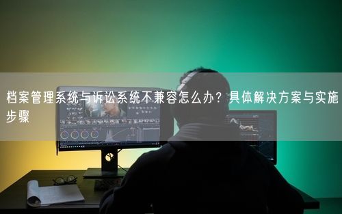 档案管理系统与诉讼系统不兼容怎么办？具体解决方案与实施步骤