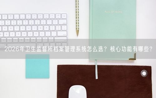 2026年卫生监督所档案管理系统怎么选？核心功能有哪些？