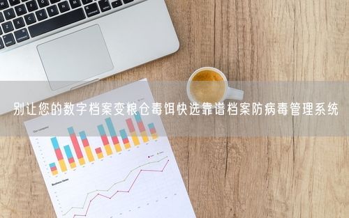 别让您的数字档案变粮仓毒饵快选靠谱档案防病毒管理系统