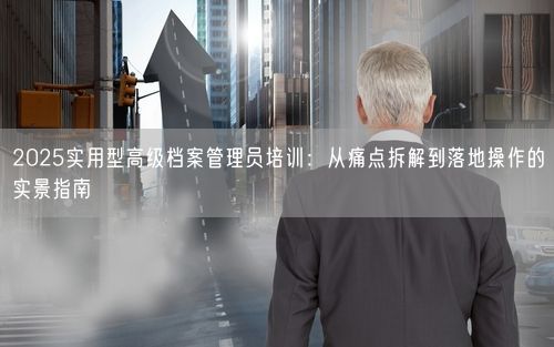 2025实用型高级档案管理员培训：从痛点拆解到落地操作的实景指南