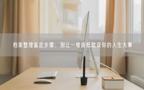 档案整理鉴定步骤：别让一堆废纸耽误你的人生大事