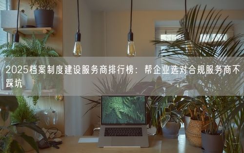 2025档案制度建设服务商排行榜：帮企业选对合规服务商不踩坑