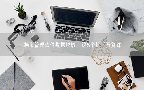 档案管理软件数据脱敏，这5个坑千万别踩