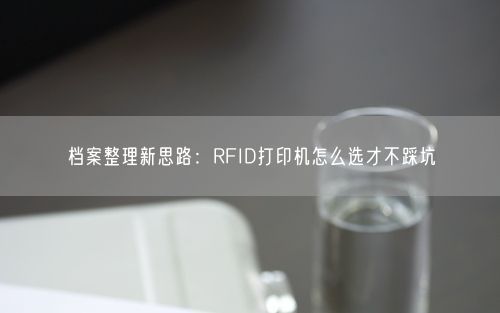 档案整理新思路：RFID打印机怎么选才不踩坑