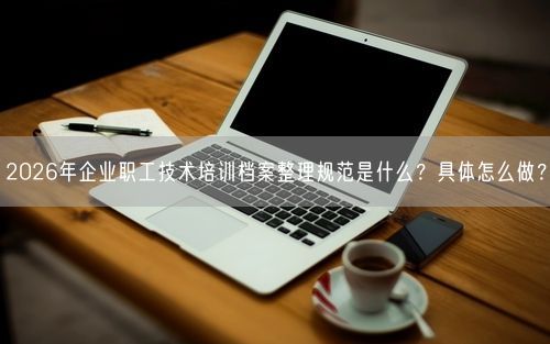 2026年企业职工技术培训档案整理规范是什么？具体怎么做？