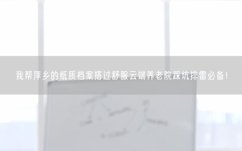 我帮萍乡的纸质档案搭过舒服云端养老院踩坑排雷必备！
