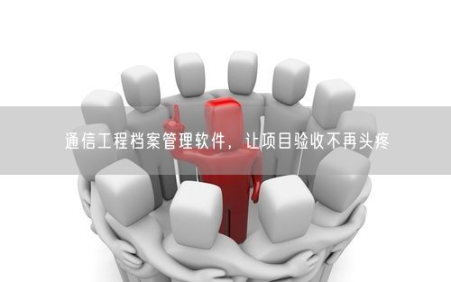 通信工程档案管理软件，让项目验收不再头疼