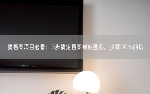 搞档案项目必看：3步搞定档案制度建设，少踩90%的坑