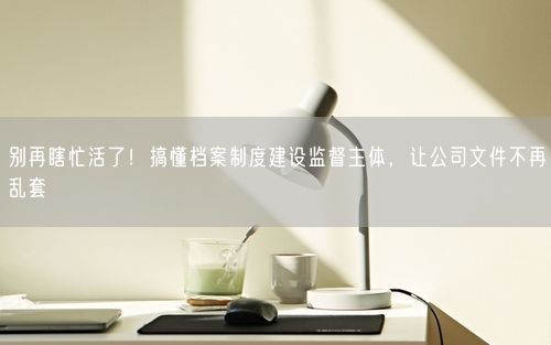 别再瞎忙活了！搞懂档案制度建设监督主体，让公司文件不再乱套