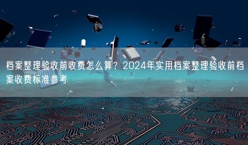 档案整理验收前收费怎么算？2024年实用档案整理验收前档案收费标准参考
