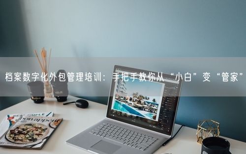 档案数字化外包管理培训：手把手教你从“小白”变“管家”