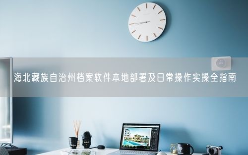 海北藏族自治州档案软件本地部署及日常操作实操全指南