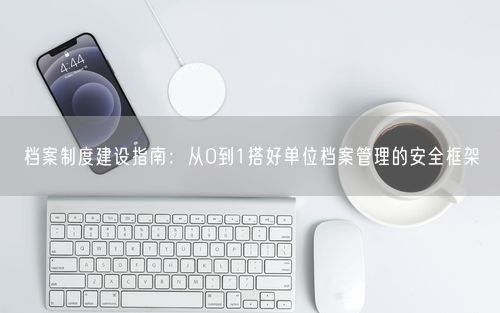 档案制度建设指南：从0到1搭好单位档案管理的安全框架