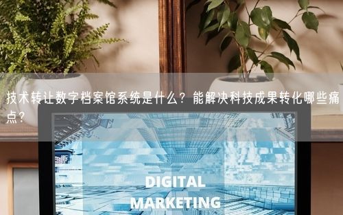技术转让数字档案馆系统是什么？能解决科技成果转化哪些痛点？
