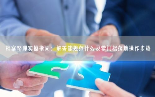 档案整理实操指南：解答能规范什么及零门槛落地操作步骤
