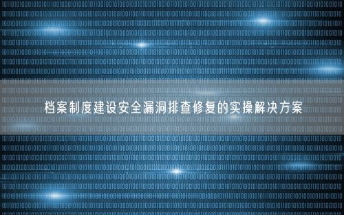 档案制度建设安全漏洞排查修复的实操解决方案