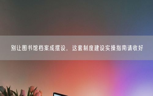 别让图书馆档案成摆设，这套制度建设实操指南请收好