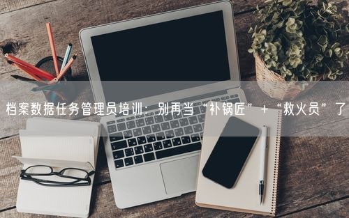 档案数据任务管理员培训：别再当“补锅匠”+“救火员”了