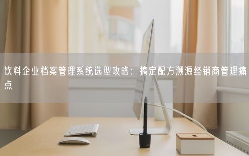 饮料企业档案管理系统选型攻略：搞定配方溯源经销商管理痛点