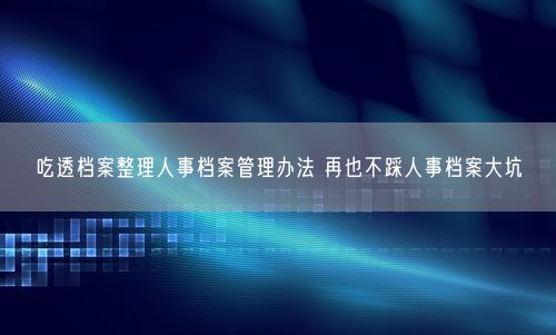 吃透档案整理人事档案管理办法 再也不踩人事档案大坑