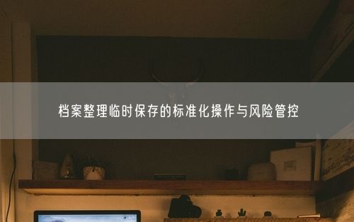 档案整理临时保存的标准化操作与风险管控