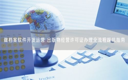 做档案软件开发运营 出版物经营许可证办理全流程踩坑指南