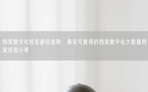 档案数字化转型避坑指南：真实可复用的档案数字化大数据档案经验分享