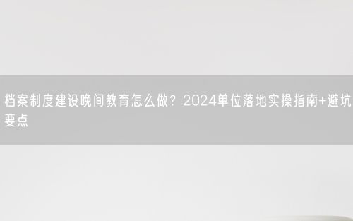档案制度建设晚间教育怎么做？2024单位落地实操指南+避坑要点