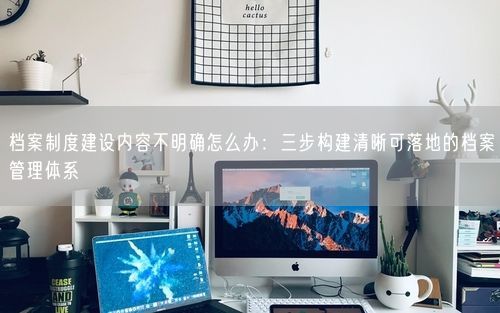 档案制度建设内容不明确怎么办：三步构建清晰可落地的档案管理体系