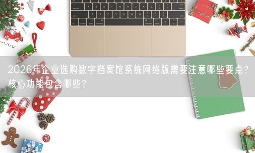 2026年企业选购数字档案馆系统网络版需要注意哪些要点？核心功能包含哪些？
