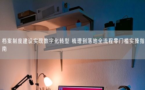档案制度建设实现数字化转型 梳理到落地全流程零门槛实操指南