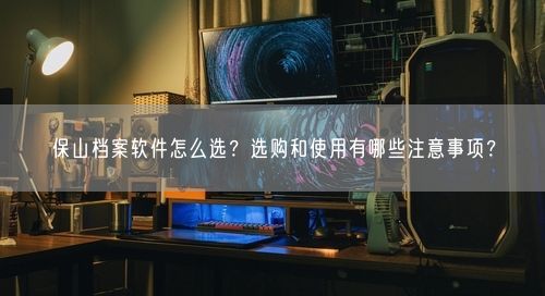 保山档案软件怎么选？选购和使用有哪些注意事项？