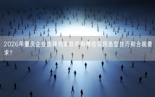 2026年重庆企业选择档案软件有哪些实用选型技巧和合规要求？