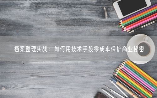 档案整理实战：如何用技术手段零成本保护商业秘密