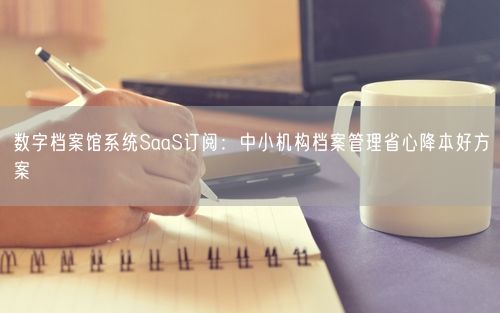 数字档案馆系统SaaS订阅：中小机构档案管理省心降本好方案