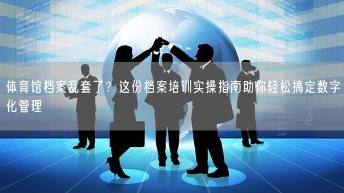 体育馆档案乱套了？这份档案培训实操指南助你轻松搞定数字化管理