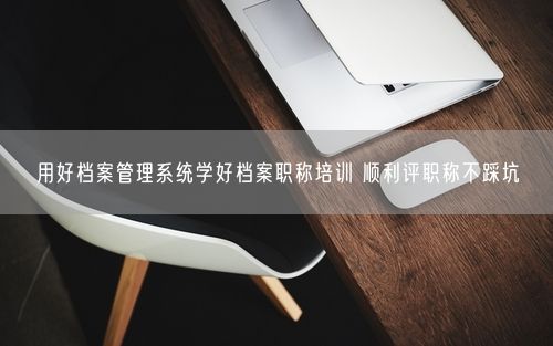 用好档案管理系统学好档案职称培训 顺利评职称不踩坑