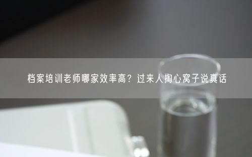 档案培训老师哪家效率高？过来人掏心窝子说真话