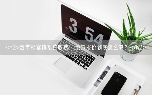 <h2>数字档案馆系统收费，地方报价到底怎么算？</h2>