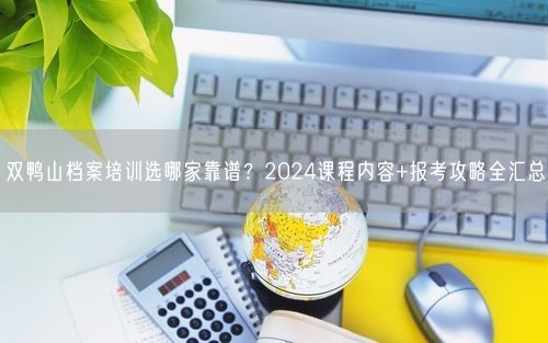 双鸭山档案培训选哪家靠谱？2024课程内容+报考攻略全汇总