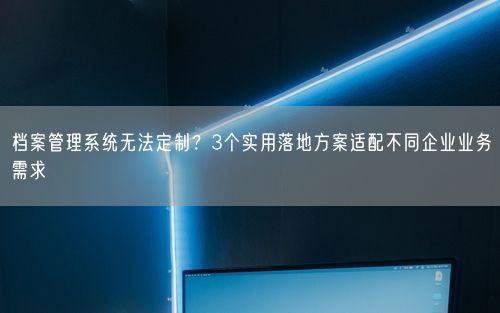档案管理系统无法定制？3个实用落地方案适配不同企业业务需求