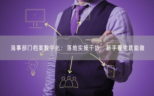 海事部门档案数字化：落地实操干货，新手看完就能做