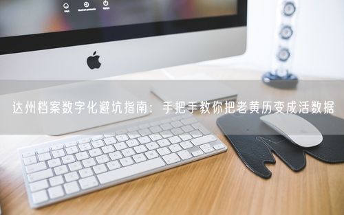 达州档案数字化避坑指南：手把手教你把老黄历变成活数据