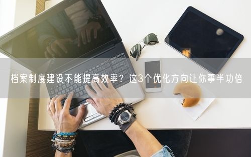 档案制度建设不能提高效率？这3个优化方向让你事半功倍