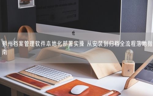 朔州档案管理软件本地化部署实操 从安装到归档全流程落地指南