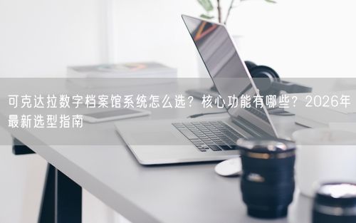可克达拉数字档案馆系统怎么选？核心功能有哪些？2026年最新选型指南