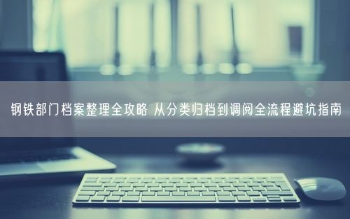 钢铁部门档案整理全攻略 从分类归档到调阅全流程避坑指南